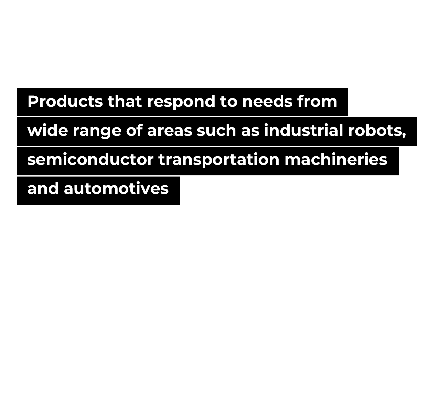 Products that respond to needs from wide range of areas such as industrial  robots, semiconductor transportation machineries and automotives.